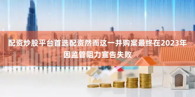 配资炒股平台首选配资然而这一并购案最终在2023年因监管阻力宣告失败