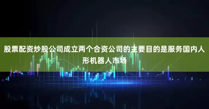 股票配资炒股公司成立两个合资公司的主要目的是服务国内人形机器人市场