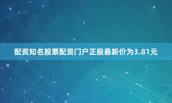 配资知名股票配资门户正股最新价为3.81元