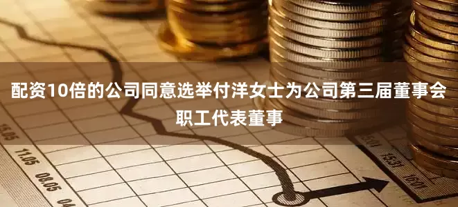 配资10倍的公司同意选举付洋女士为公司第三届董事会职工代表董事