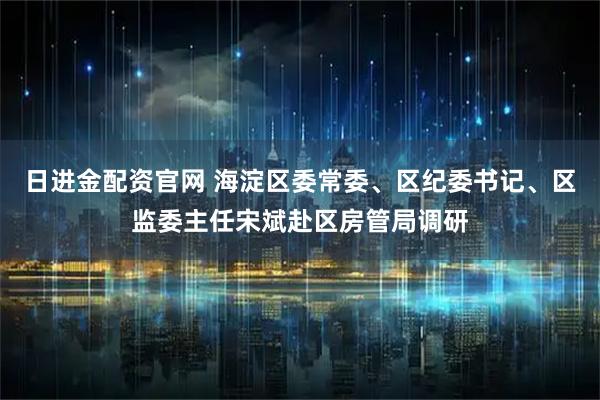 日进金配资官网 海淀区委常委、区纪委书记、区监委主任宋斌赴区房管局调研