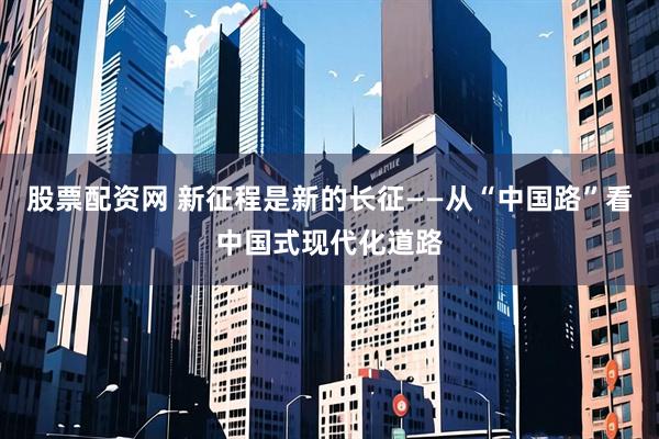股票配资网 新征程是新的长征——从“中国路”看中国式现代化道路