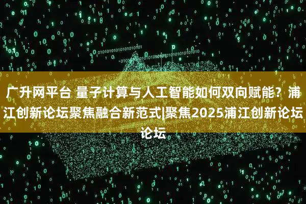 广升网平台 量子计算与人工智能如何双向赋能？浦江创新论坛聚焦融合新范式|聚焦2025浦江创新论坛