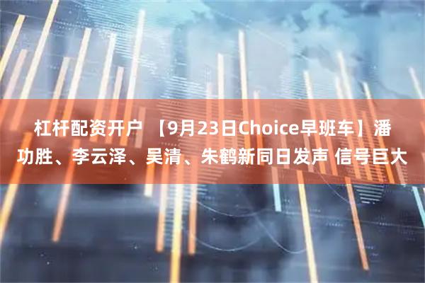 杠杆配资开户 【9月23日Choice早班车】潘功胜、李云泽、吴清、朱鹤新同日发声 信号巨大