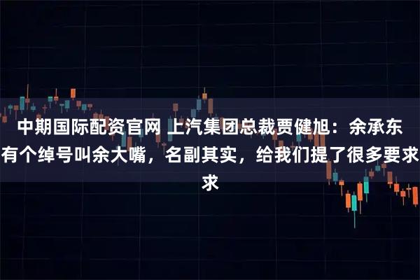 中期国际配资官网 上汽集团总裁贾健旭：余承东有个绰号叫余大嘴，名副其实，给我们提了很多要求