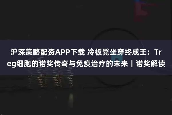 沪深策略配资APP下载 冷板凳坐穿终成王：Treg细胞的诺奖传奇与免疫治疗的未来｜诺奖解读