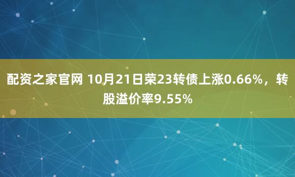 配资之家官网 10月21日荣23转债上涨0.66%，转股溢价率9.55%