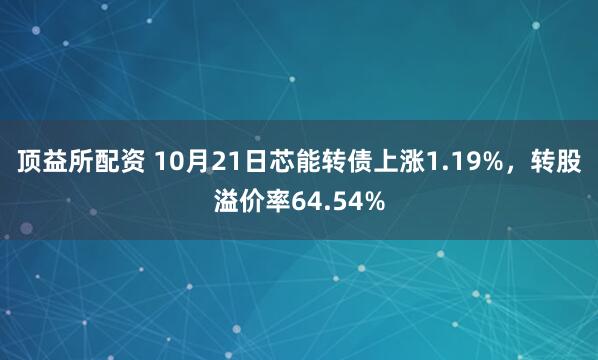 顶益所配资 10月21日芯能转债上涨1.19%，转股溢价率64.54%