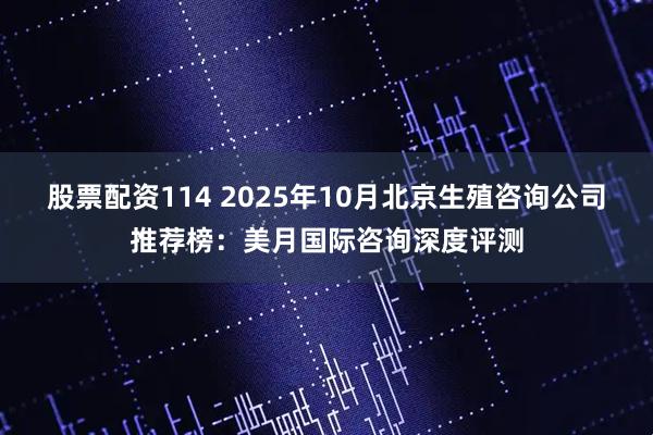 股票配资114 2025年10月北京生殖咨询公司推荐榜：美月国际咨询深度评测