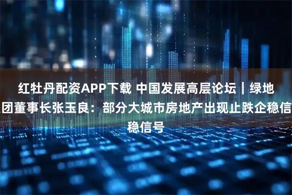 红牡丹配资APP下载 中国发展高层论坛｜绿地集团董事长张玉良：部分大城市房地产出现止跌企稳信号