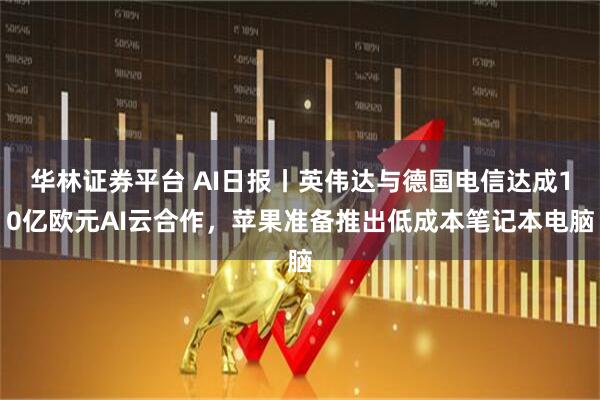华林证券平台 AI日报丨英伟达与德国电信达成10亿欧元AI云合作,苹果准备推出低成本笔记本电脑