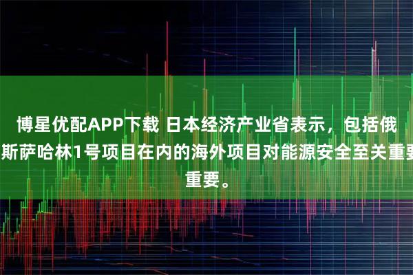 博星优配APP下载 日本经济产业省表示，包括俄罗斯萨哈林1号项目在内的海外项目对能源安全至关重要。