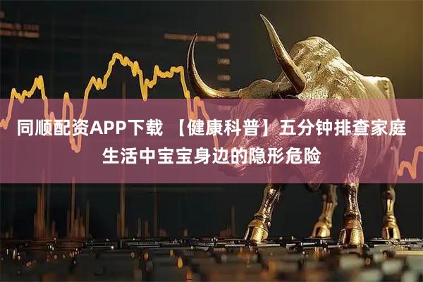 同顺配资APP下载 【健康科普】五分钟排查家庭生活中宝宝身边的隐形危险