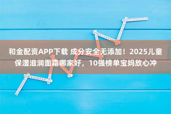 和金配资APP下载 成分安全无添加！2025儿童保湿滋润面霜哪家好，10强榜单宝妈放心冲
