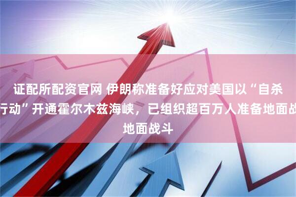 证配所配资官网 伊朗称准备好应对美国以“自杀式行动”开通霍尔木兹海峡，已组织超百万人准备地面战斗