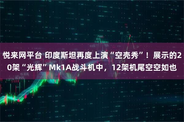 悦来网平台 印度斯坦再度上演“空壳秀”！展示的20架“光辉”Mk1A战斗机中，12架机尾空空如也