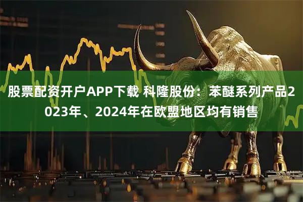 股票配资开户APP下载 科隆股份：苯醚系列产品2023年、2024年在欧盟地区均有销售