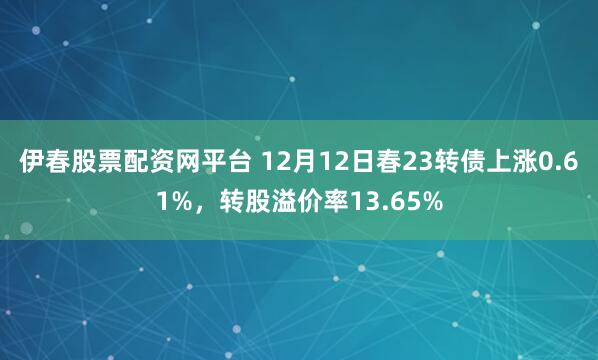 伊春股票配资网平台 12月12日春23转债上涨0.61%，转股溢价率13.65%