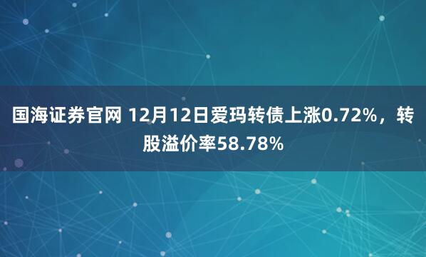 国海证券官网 12月12日爱玛转债上涨0.72%，转股溢价率58.78%