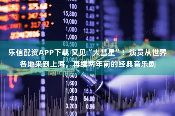乐信配资APP下载 又见“大彗星”！演员从世界各地来到上海，再续两年前的经典音乐剧
