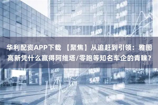 华利配资APP下载 【聚焦】从追赶到引领：雅图高新凭什么赢得阿维塔/零跑等知名车企的青睐？