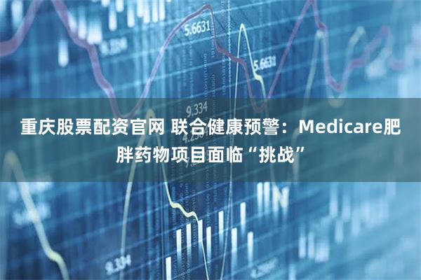 重庆股票配资官网 联合健康预警：Medicare肥胖药物项目面临“挑战”