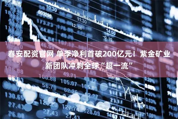 春安配资官网 单季净利首破200亿元！紫金矿业新团队冲刺全球“超一流”