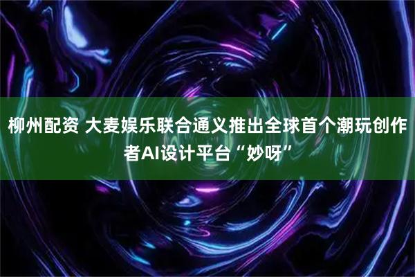 柳州配资 大麦娱乐联合通义推出全球首个潮玩创作者AI设计平台“妙呀”