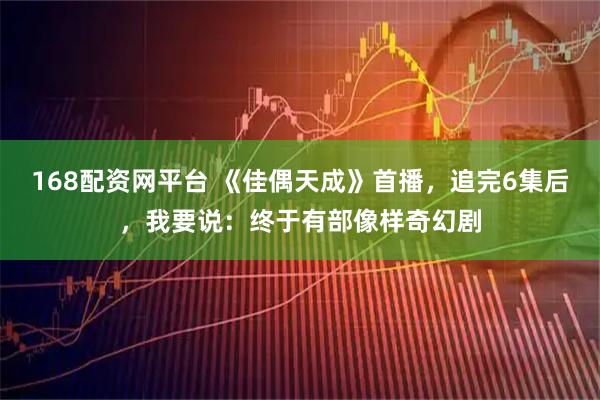 168配资网平台 《佳偶天成》首播，追完6集后，我要说：终于有部像样奇幻剧