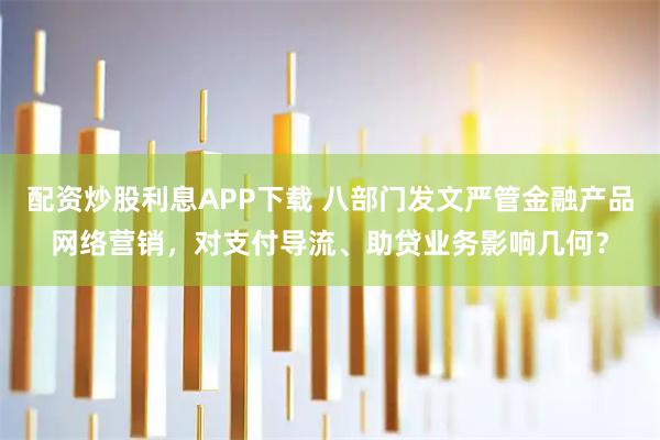 配资炒股利息APP下载 八部门发文严管金融产品网络营销，对支付导流、助贷业务影响几何？