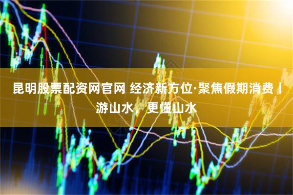 昆明股票配资网官网 经济新方位·聚焦假期消费丨游山水，更懂山水