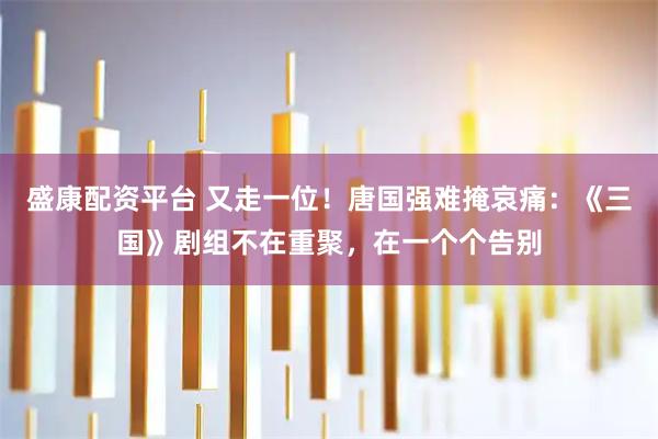 盛康配资平台 又走一位！唐国强难掩哀痛：《三国》剧组不在重聚，在一个个告别