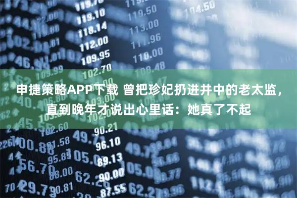 申捷策略APP下载 曾把珍妃扔进井中的老太监，直到晚年才说出心里话：她真了不起