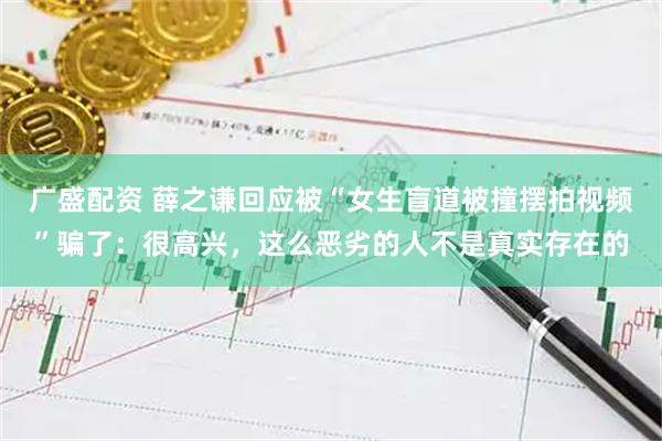广盛配资 薛之谦回应被“女生盲道被撞摆拍视频”骗了：很高兴，这么恶劣的人不是真实存在的