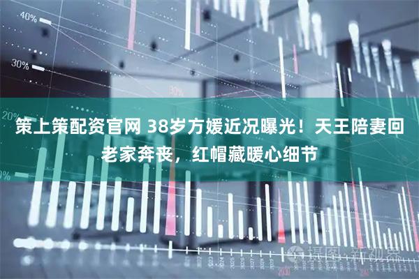 策上策配资官网 38岁方媛近况曝光！天王陪妻回老家奔丧，红帽藏暖心细节