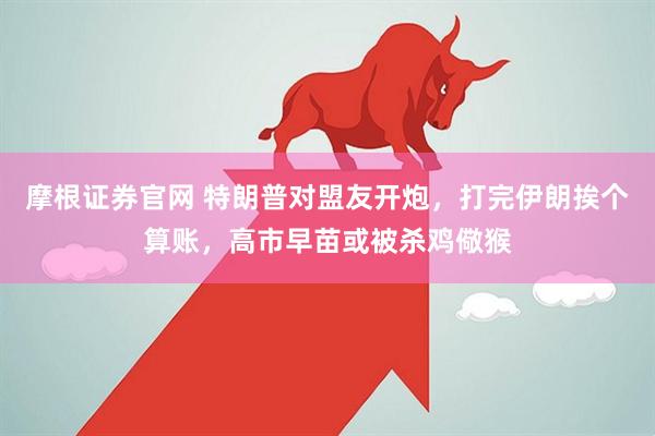摩根证券官网 特朗普对盟友开炮，打完伊朗挨个算账，高市早苗或被杀鸡儆猴