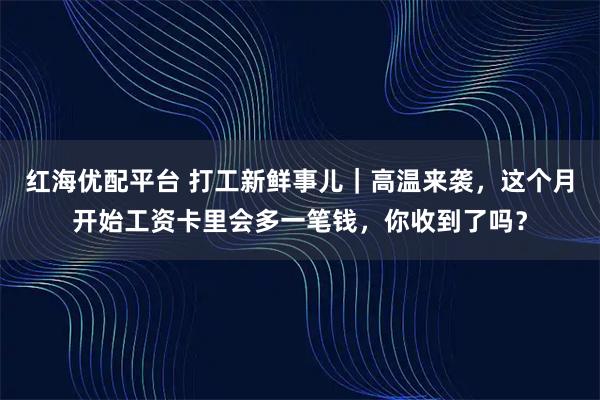 红海优配平台 打工新鲜事儿｜高温来袭，这个月开始工资卡里会多一笔钱，你收到了吗？