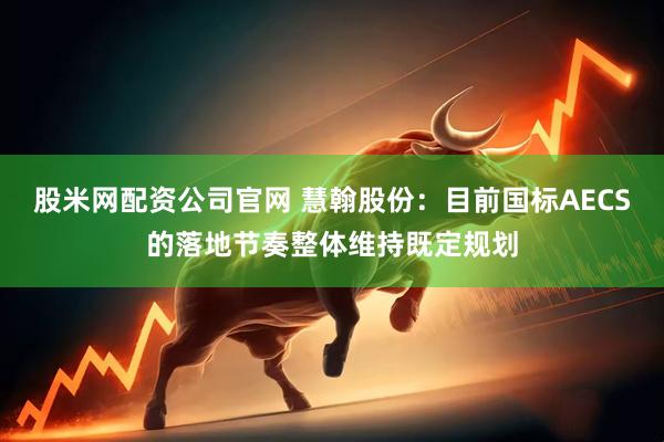 股米网配资公司官网 慧翰股份：目前国标AECS的落地节奏整体维持既定规划