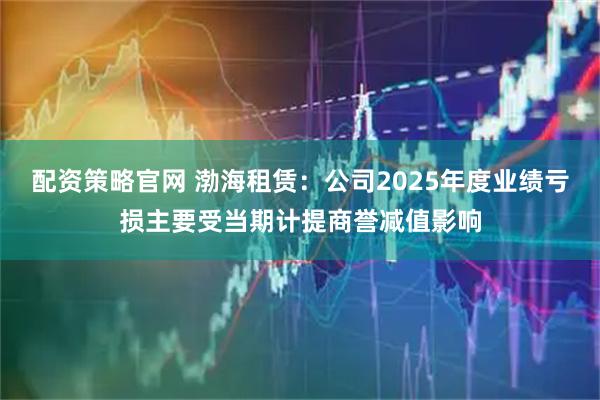 配资策略官网 渤海租赁：公司2025年度业绩亏损主要受当期计提商誉减值影响