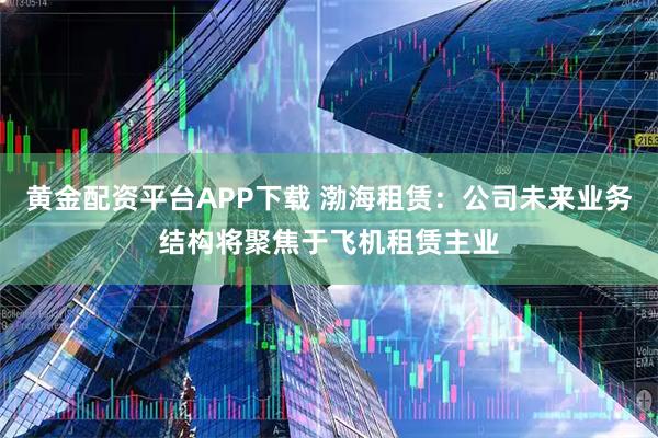 黄金配资平台APP下载 渤海租赁：公司未来业务结构将聚焦于飞机租赁主业