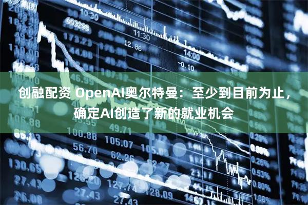 创融配资 OpenAI奥尔特曼:至少到目前为止,确定AI创造了新的就业机会