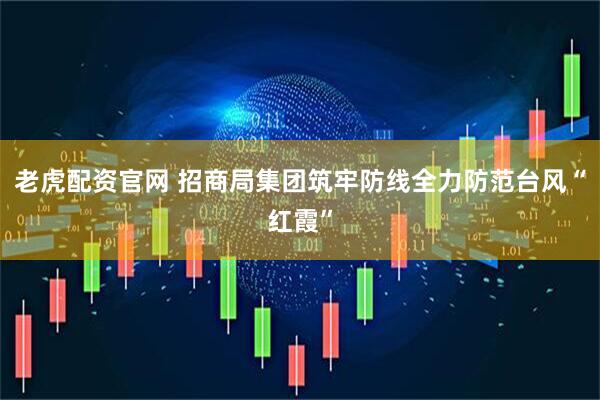 老虎配资官网 招商局集团筑牢防线全力防范台风“红霞”