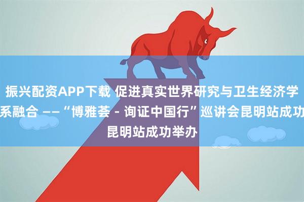 振兴配资APP下载 促进真实世界研究与卫生经济学双体系融合 ——“博雅荟 - 询证中国行”巡讲会昆明站成功举办
